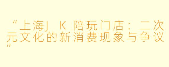 “上海JK陪玩门店：二次元文化的新消费现象与争议”