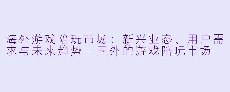 海外游戏陪玩市场：新兴业态、用户需求与未来趋势-国外的游戏陪玩市场