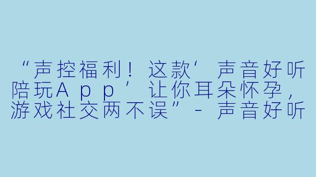“声控福利!这款‘声音好听陪玩App’让你耳朵怀孕,游戏社交两不误”-声音好听陪玩app