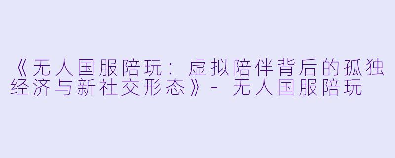 《无人国服陪玩：虚拟陪伴背后的孤独经济与新社交形态》-无人国服陪玩