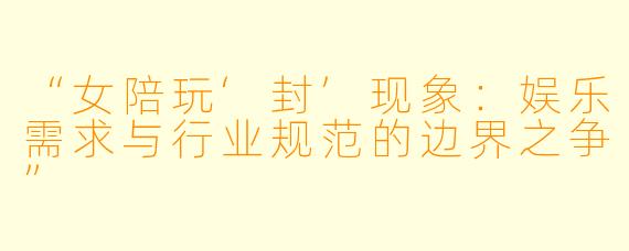 “女陪玩‘封’现象：娱乐需求与行业规范的边界之争”