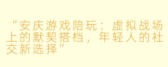 “安庆游戏陪玩：虚拟战场上的默契搭档，年轻人的社交新选择”