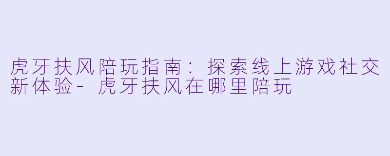 虎牙扶风陪玩指南：探索线上游戏社交新体验-虎牙扶风在哪里陪玩