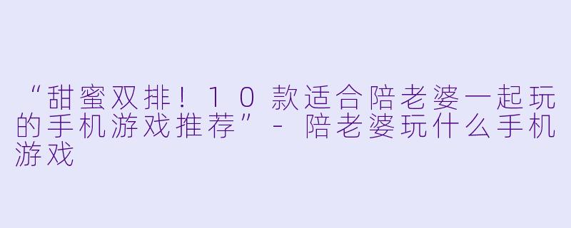 “甜蜜双排！10款适合陪老婆一起玩的手机游戏推荐”-陪老婆玩什么手机游戏