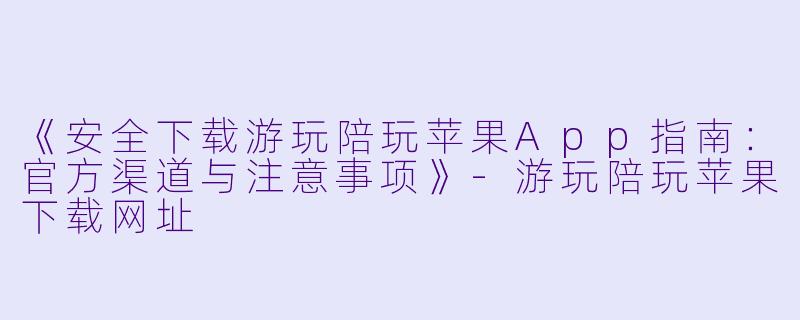 《安全下载游玩陪玩苹果App指南：官方渠道与注意事项》-游玩陪玩苹果下载网址