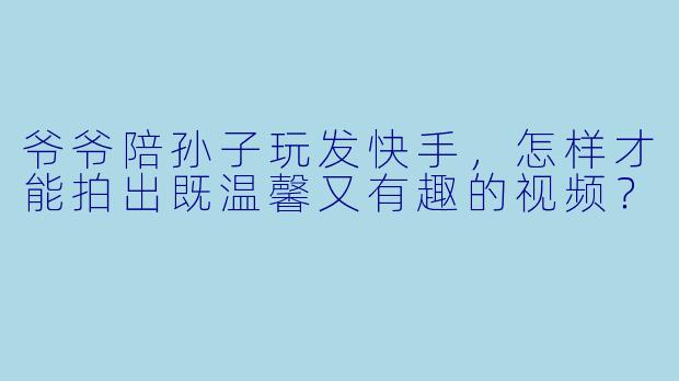 爷爷陪孙子玩发快手，怎样才能拍出既温馨又有趣的视频？