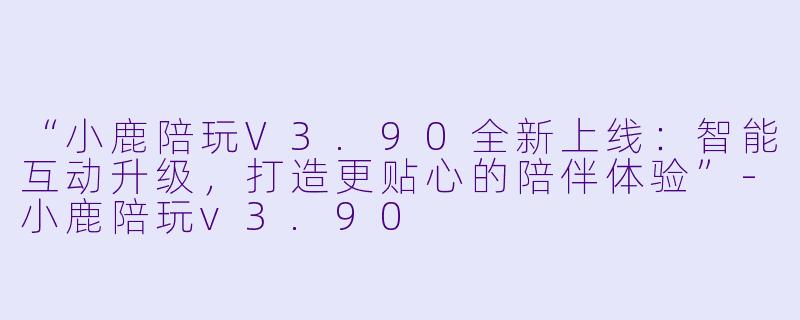 “小鹿陪玩V3.90全新上线：智能互动升级，打造更贴心的陪伴体验”-小鹿陪玩v3.90