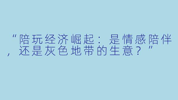 “陪玩经济崛起：是情感陪伴，还是灰色地带的生意？”