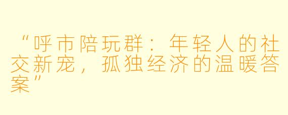 “呼市陪玩群：年轻人的社交新宠，孤独经济的温暖答案”