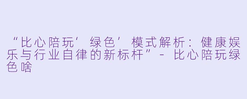 “比心陪玩‘绿色’模式解析：健康娱乐与行业自律的新标杆”-比心陪玩绿色啥