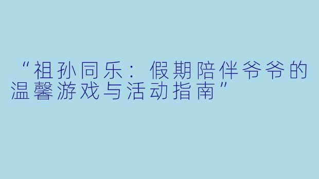 “祖孙同乐：假期陪伴爷爷的温馨游戏与活动指南”