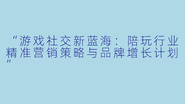 “游戏社交新蓝海：陪玩行业精准营销策略与品牌增长计划”