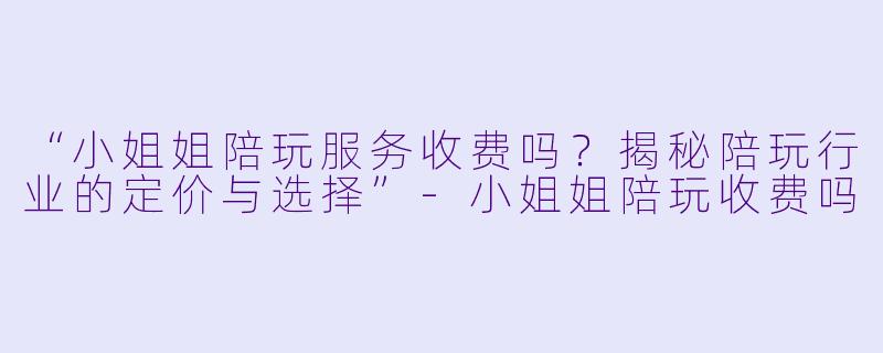 “小姐姐陪玩服务收费吗？揭秘陪玩行业的定价与选择”-小姐姐陪玩收费吗
