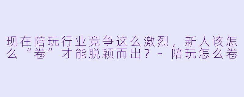 现在陪玩行业竞争这么激烈，新人该怎么“卷”才能脱颖而出？-陪玩怎么卷