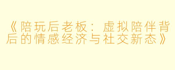 《陪玩后老板：虚拟陪伴背后的情感经济与社交新态》