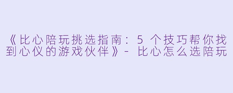 《比心陪玩挑选指南：5个技巧帮你找到心仪的游戏伙伴》-比心怎么选陪玩