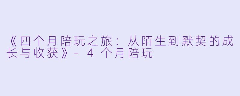《四个月陪玩之旅：从陌生到默契的成长与收获》-4个月陪玩