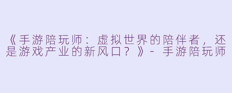 《手游陪玩师：虚拟世界的陪伴者，还是游戏产业的新风口？》-手游陪玩师
