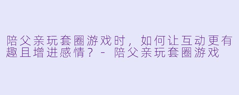 陪父亲玩套圈游戏时，如何让互动更有趣且增进感情？-陪父亲玩套圈游戏