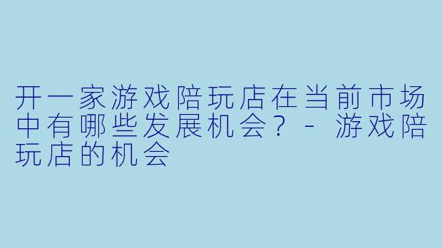 开一家游戏陪玩店在当前市场中有哪些发展机会？-游戏陪玩店的机会