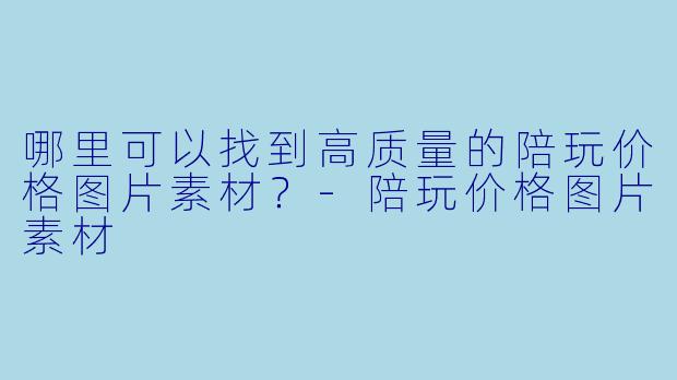 哪里可以找到高质量的陪玩价格图片素材？-陪玩价格图片素材
