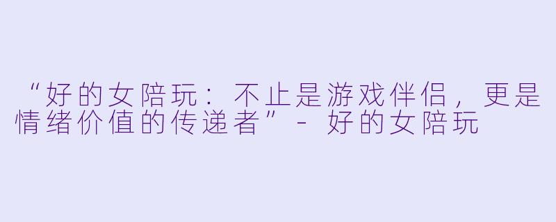 “好的女陪玩：不止是游戏伴侣，更是情绪价值的传递者”-好的女陪玩