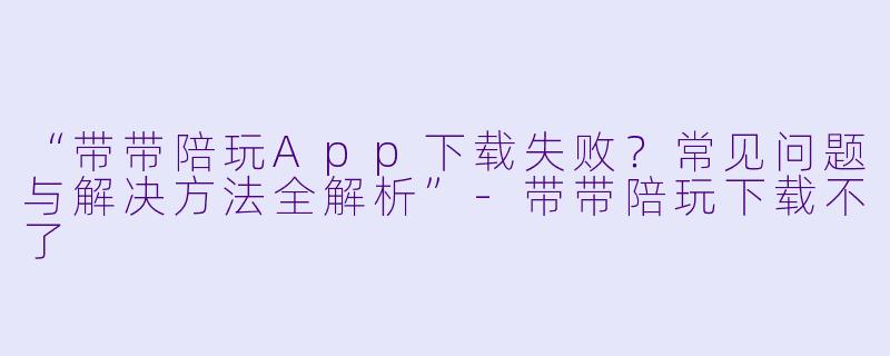 “带带陪玩App下载失败？常见问题与解决方法全解析”-带带陪玩下载不了
