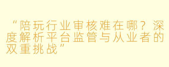 “陪玩行业审核难在哪？深度解析平台监管与从业者的双重挑战”