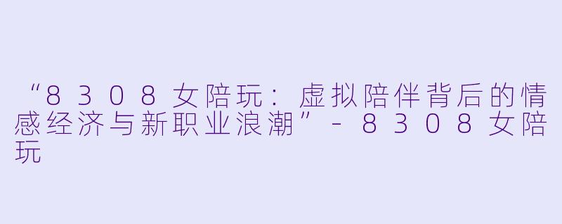 “8308女陪玩:虚拟陪伴背后的情感经济与新职业浪潮”-8308女陪玩