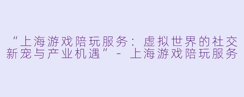“上海游戏陪玩服务：虚拟世界的社交新宠与产业机遇”-上海游戏陪玩服务