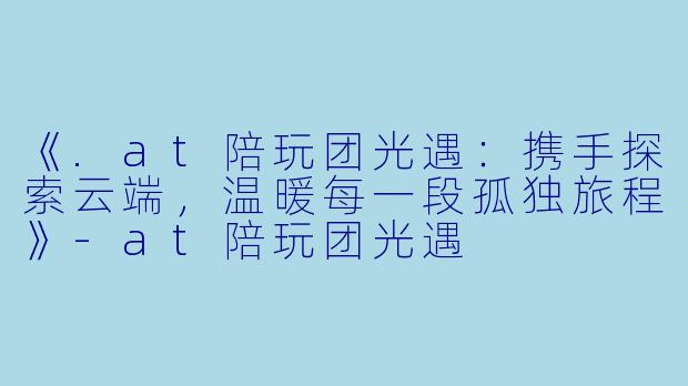 《.at陪玩团光遇：携手探索云端，温暖每一段孤独旅程》-at陪玩团光遇