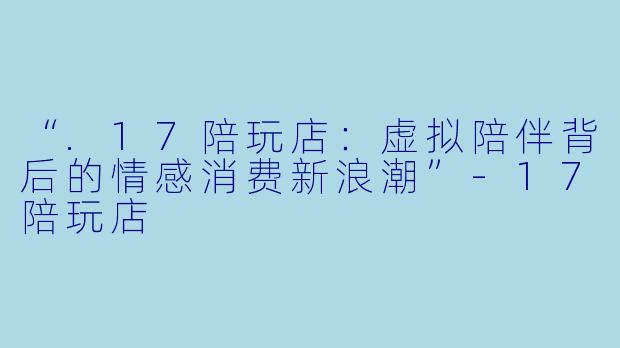“.17陪玩店：虚拟陪伴背后的情感消费新浪潮”-17陪玩店