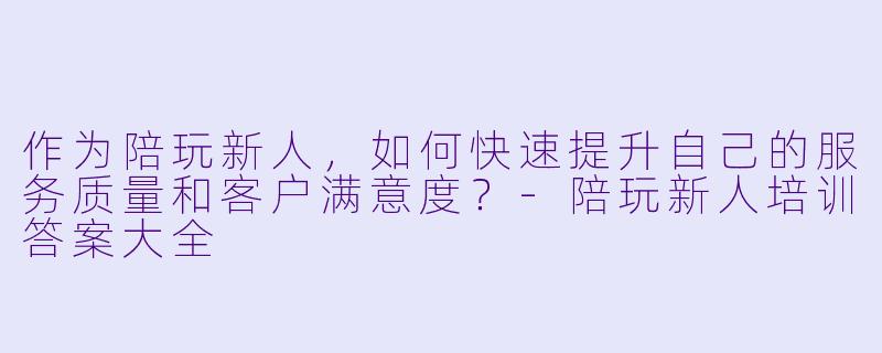 作为陪玩新人，如何快速提升自己的服务质量和客户满意度？-陪玩新人培训答案大全