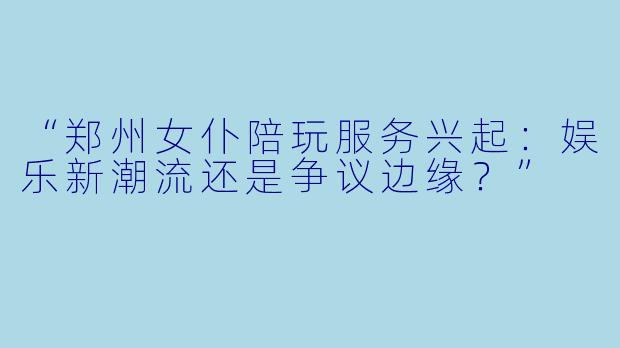 “郑州女仆陪玩服务兴起：娱乐新潮流还是争议边缘？”