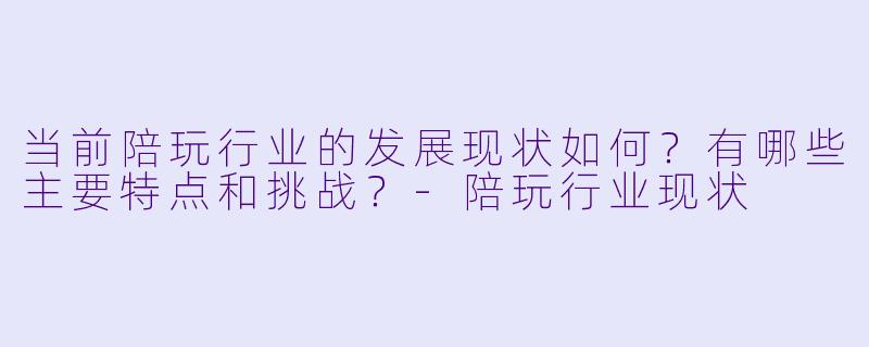 当前陪玩行业的发展现状如何?有哪些主要特点和挑战?