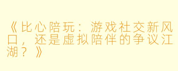 《比心陪玩：游戏社交新风口，还是虚拟陪伴的争议江湖？》