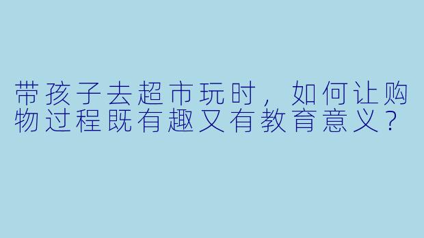 带孩子去超市玩时，如何让购物过程既有趣又有教育意义？