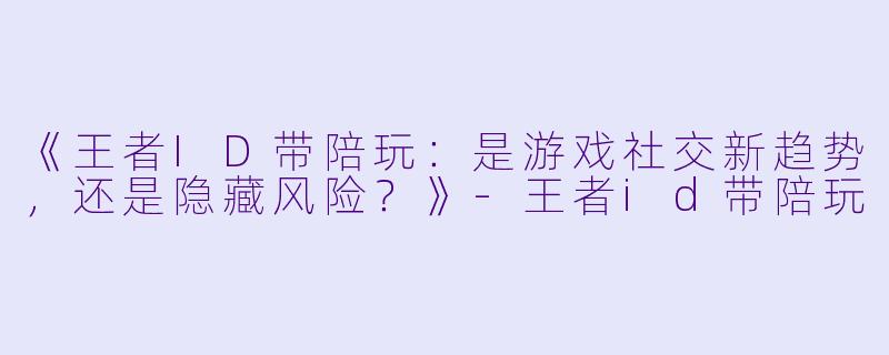 《王者ID带陪玩：是游戏社交新趋势，还是隐藏风险？》-王者id带陪玩