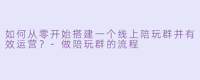 如何从零开始搭建一个线上陪玩群并有效运营？-做陪玩群的流程