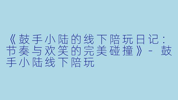 《鼓手小陆的线下陪玩日记：节奏与欢笑的完美碰撞》-鼓手小陆线下陪玩