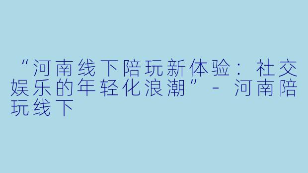 “河南线下陪玩新体验：社交娱乐的年轻化浪潮”-河南陪玩线下