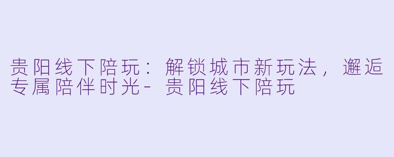 贵阳线下陪玩：解锁城市新玩法，邂逅专属陪伴时光-贵阳线下陪玩
