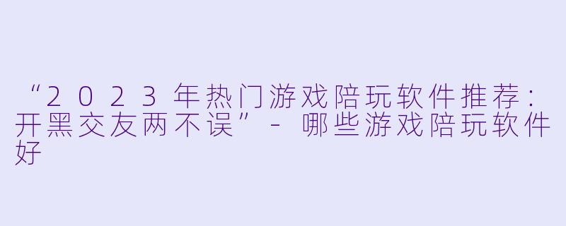 “2023年热门游戏陪玩软件推荐：开黑交友两不误”-哪些游戏陪玩软件好