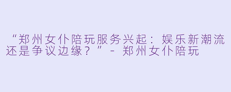 “郑州女仆陪玩服务兴起：娱乐新潮流还是争议边缘？”-郑州女仆陪玩