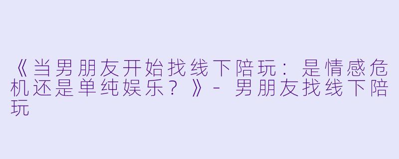 《当男朋友开始找线下陪玩：是情感危机还是单纯娱乐？》-男朋友找线下陪玩