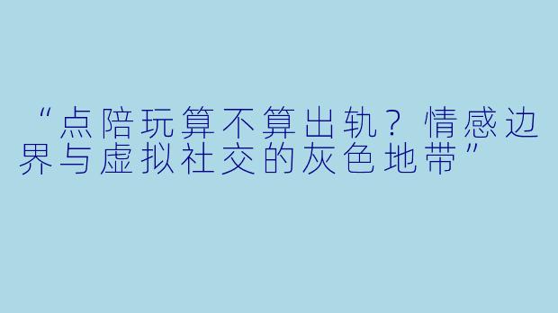 “点陪玩算不算出轨？情感边界与虚拟社交的灰色地带”