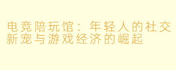 电竞陪玩馆:年轻人的社交新宠与游戏经济的崛起