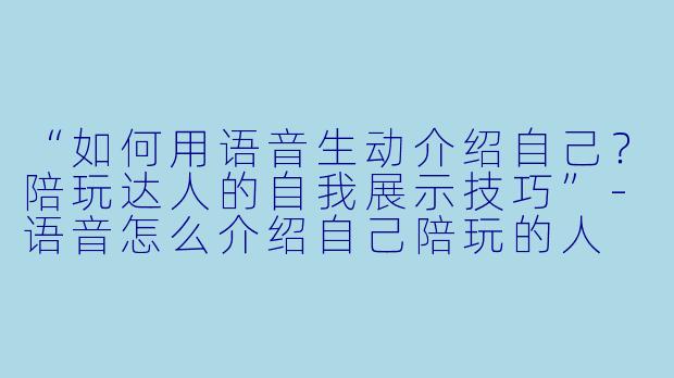 “如何用语音生动介绍自己？陪玩达人的自我展示技巧”-语音怎么介绍自己陪玩的人