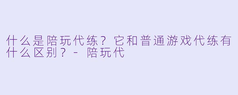 什么是陪玩代练？它和普通游戏代练有什么区别？-陪玩代