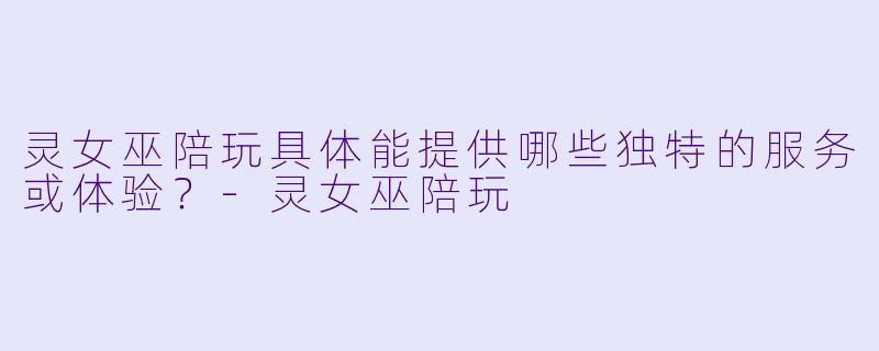 灵女巫陪玩具体能提供哪些独特的服务或体验？-灵女巫陪玩